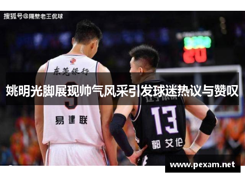 姚明光脚展现帅气风采引发球迷热议与赞叹