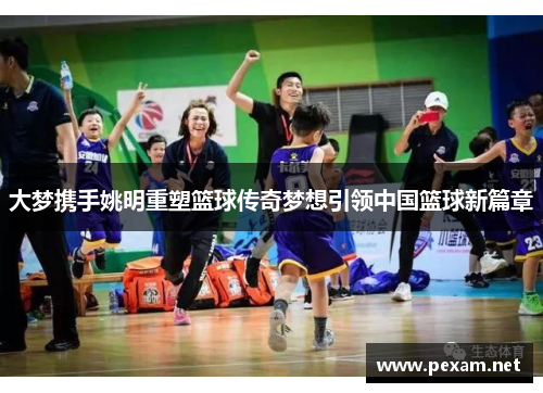 大梦携手姚明重塑篮球传奇梦想引领中国篮球新篇章